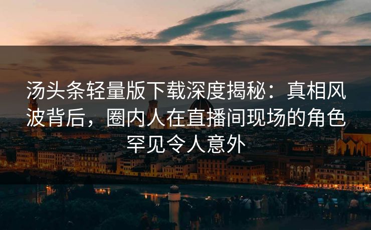 汤头条轻量版下载深度揭秘：真相风波背后，圈内人在直播间现场的角色罕见令人意外