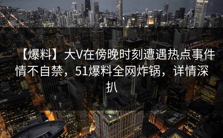 【爆料】大V在傍晚时刻遭遇热点事件情不自禁，51爆料全网炸锅，详情深扒