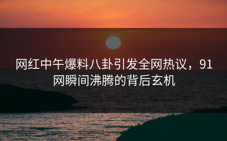 网红中午爆料八卦引发全网热议，91网瞬间沸腾的背后玄机