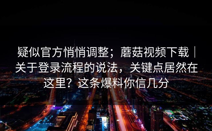 疑似官方悄悄调整；蘑菇视频下载｜关于登录流程的说法，关键点居然在这里？这条爆料你信几分