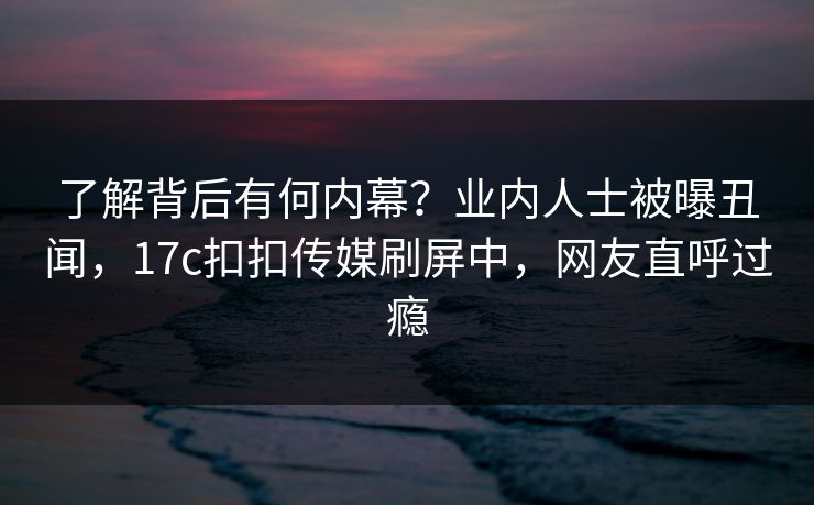 了解背后有何内幕？业内人士被曝丑闻，17c扣扣传媒刷屏中，网友直呼过瘾
