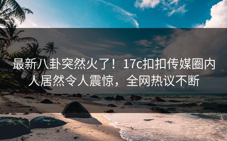 最新八卦突然火了！17c扣扣传媒圈内人居然令人震惊，全网热议不断