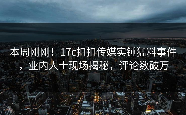 本周刚刚！17c扣扣传媒实锤猛料事件，业内人士现场揭秘，评论数破万
