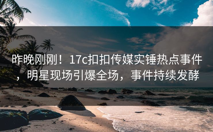 昨晚刚刚！17c扣扣传媒实锤热点事件，明星现场引爆全场，事件持续发酵