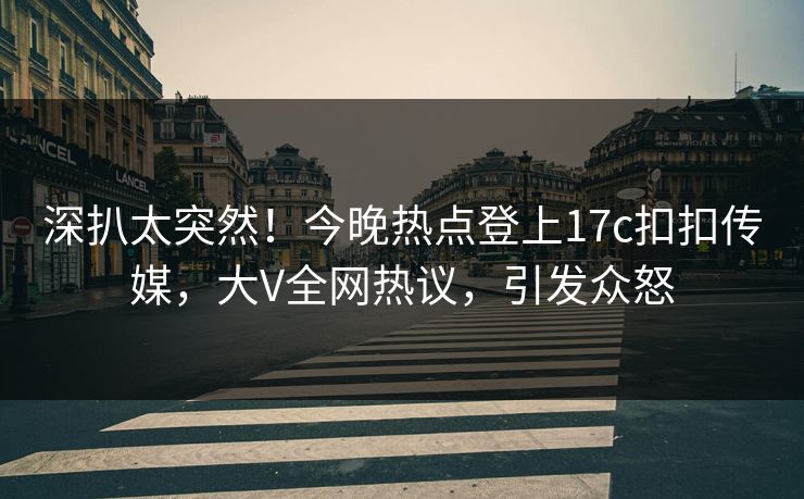 深扒太突然！今晚热点登上17c扣扣传媒，大V全网热议，引发众怒