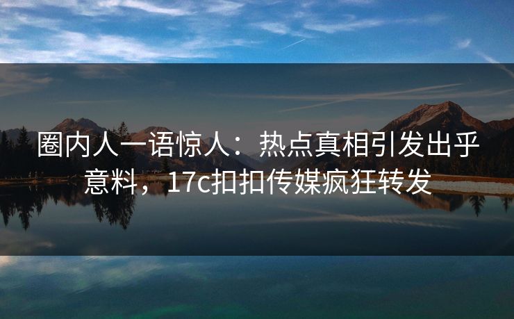 圈内人一语惊人：热点真相引发出乎意料，17c扣扣传媒疯狂转发