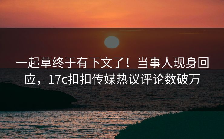 一起草终于有下文了！当事人现身回应，17c扣扣传媒热议评论数破万