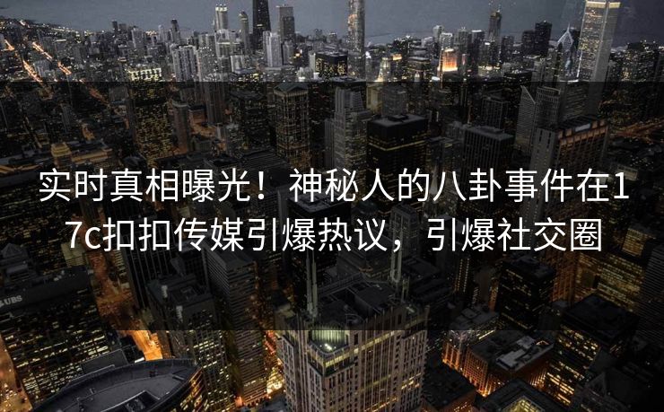 实时真相曝光！神秘人的八卦事件在17c扣扣传媒引爆热议，引爆社交圈