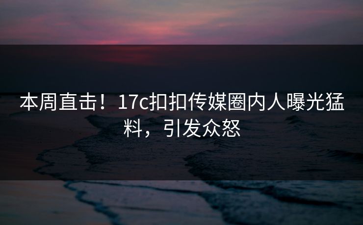 本周直击！17c扣扣传媒圈内人曝光猛料，引发众怒
