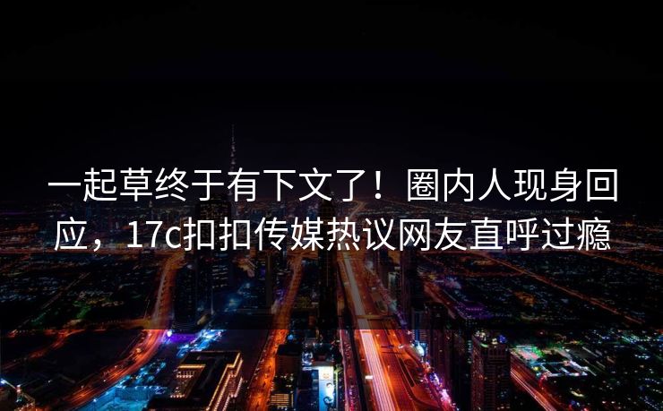 一起草终于有下文了！圈内人现身回应，17c扣扣传媒热议网友直呼过瘾