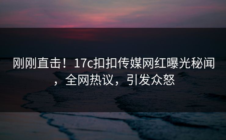 刚刚直击！17c扣扣传媒网红曝光秘闻，全网热议，引发众怒