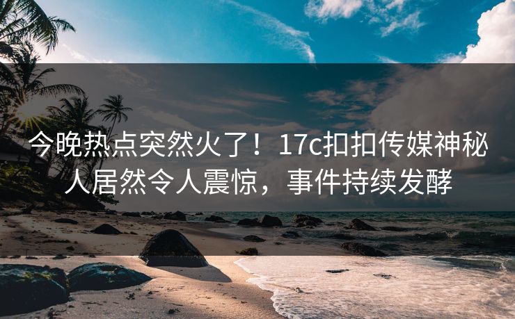 今晚热点突然火了！17c扣扣传媒神秘人居然令人震惊，事件持续发酵