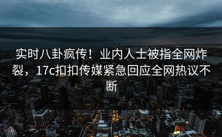 实时八卦疯传！业内人士被指全网炸裂，17c扣扣传媒紧急回应全网热议不断