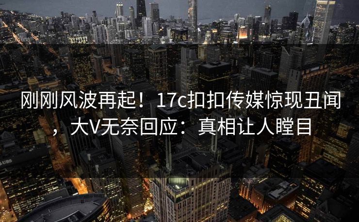 刚刚风波再起！17c扣扣传媒惊现丑闻，大V无奈回应：真相让人瞠目