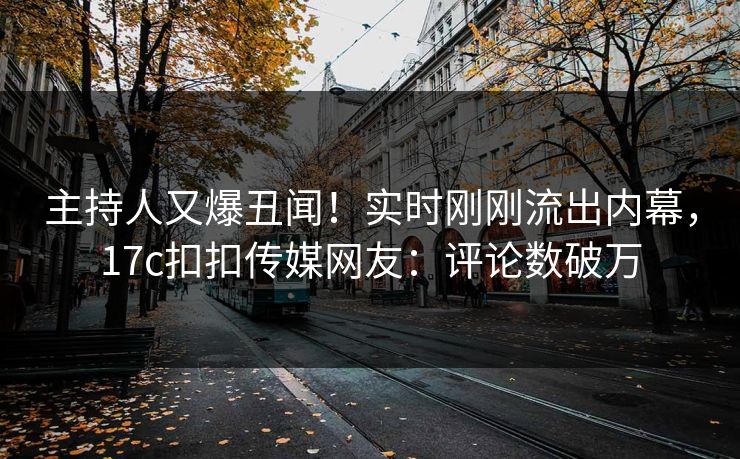 主持人又爆丑闻！实时刚刚流出内幕，17c扣扣传媒网友：评论数破万