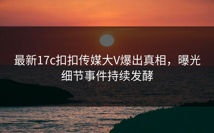 最新17c扣扣传媒大V爆出真相，曝光细节事件持续发酵