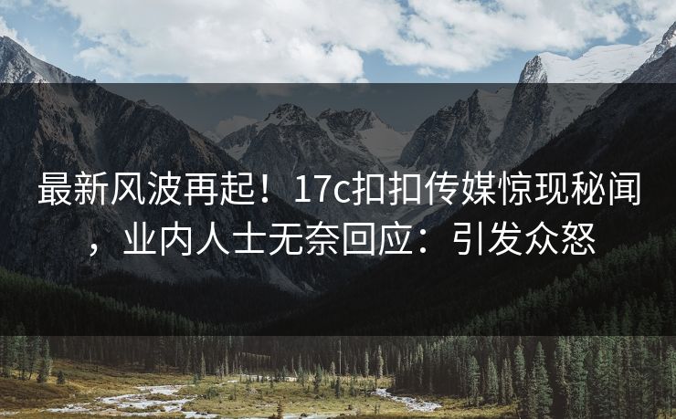 最新风波再起！17c扣扣传媒惊现秘闻，业内人士无奈回应：引发众怒