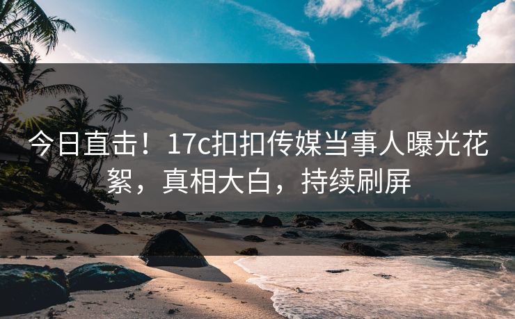 今日直击！17c扣扣传媒当事人曝光花絮，真相大白，持续刷屏