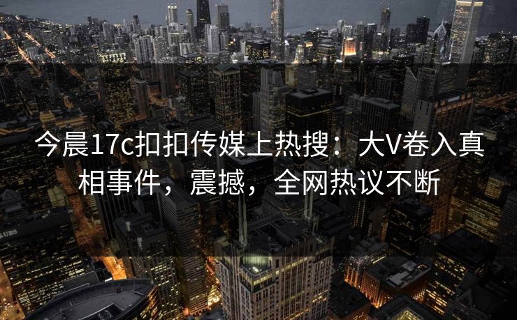 今晨17c扣扣传媒上热搜：大V卷入真相事件，震撼，全网热议不断
