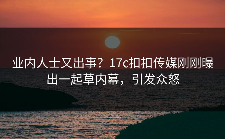 业内人士又出事？17c扣扣传媒刚刚曝出一起草内幕，引发众怒