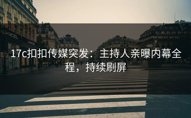 17c扣扣传媒突发：主持人亲曝内幕全程，持续刷屏