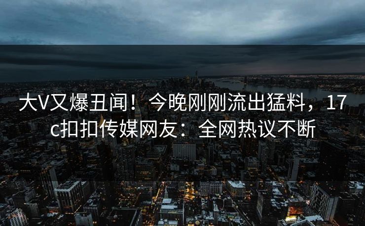 大V又爆丑闻！今晚刚刚流出猛料，17c扣扣传媒网友：全网热议不断