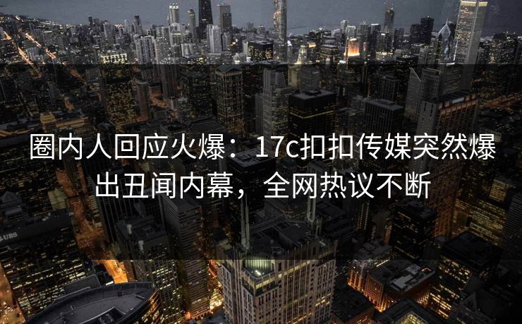 圈内人回应火爆：17c扣扣传媒突然爆出丑闻内幕，全网热议不断
