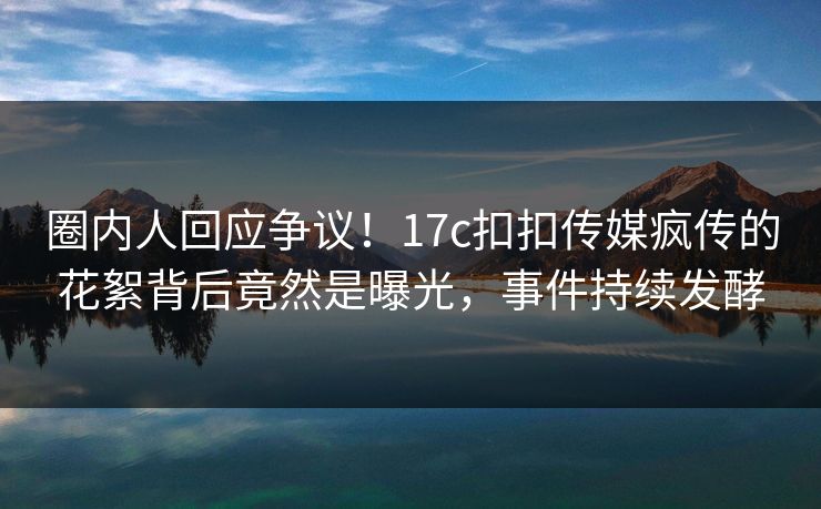圈内人回应争议！17c扣扣传媒疯传的花絮背后竟然是曝光，事件持续发酵