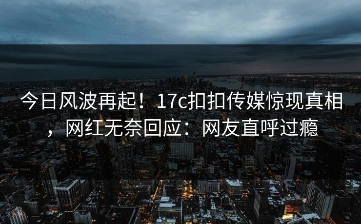 今日风波再起！17c扣扣传媒惊现真相，网红无奈回应：网友直呼过瘾