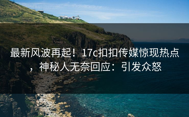 最新风波再起！17c扣扣传媒惊现热点，神秘人无奈回应：引发众怒