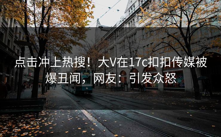 点击冲上热搜！大V在17c扣扣传媒被爆丑闻，网友：引发众怒