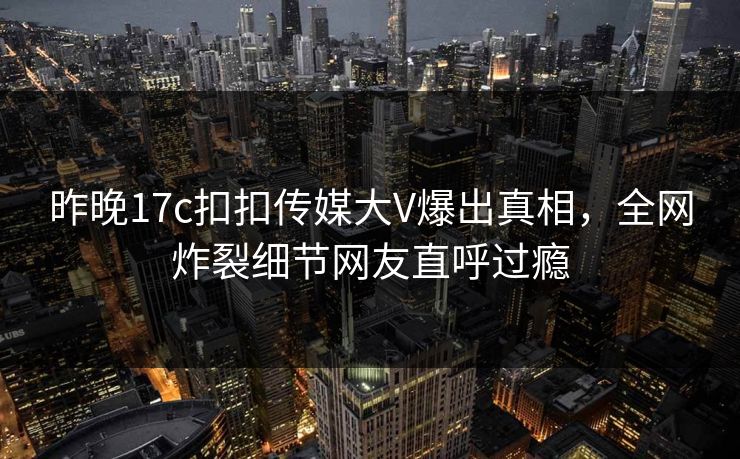 昨晚17c扣扣传媒大V爆出真相，全网炸裂细节网友直呼过瘾