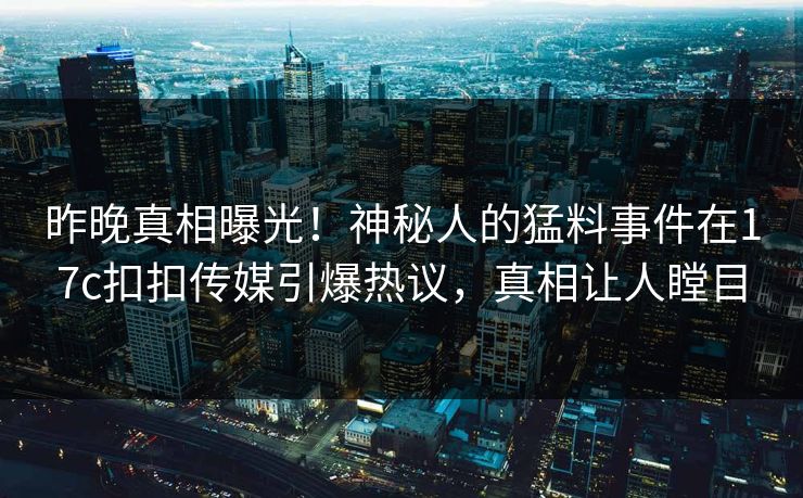 昨晚真相曝光！神秘人的猛料事件在17c扣扣传媒引爆热议，真相让人瞠目