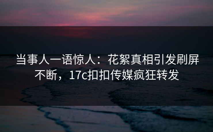 当事人一语惊人：花絮真相引发刷屏不断，17c扣扣传媒疯狂转发