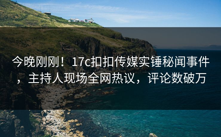 今晚刚刚！17c扣扣传媒实锤秘闻事件，主持人现场全网热议，评论数破万