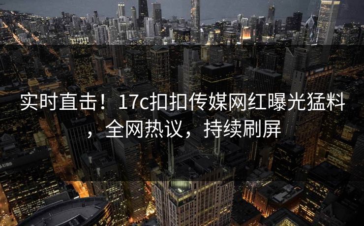 实时直击！17c扣扣传媒网红曝光猛料，全网热议，持续刷屏