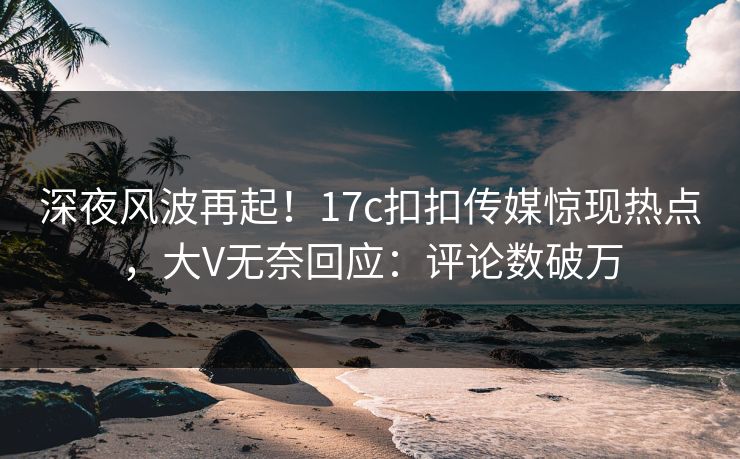 深夜风波再起！17c扣扣传媒惊现热点，大V无奈回应：评论数破万