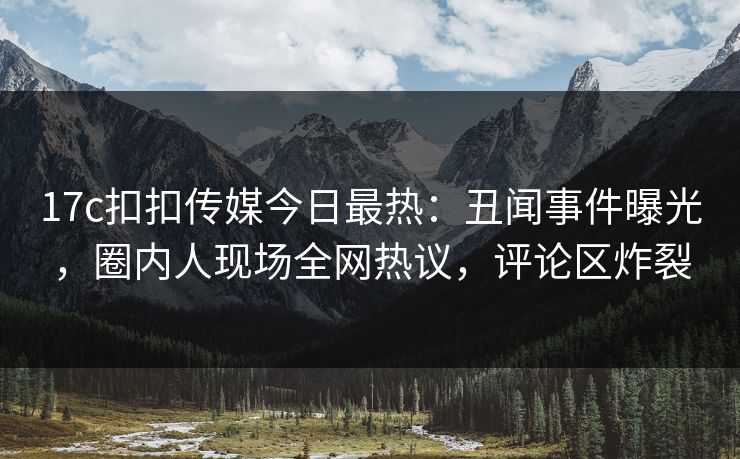 17c扣扣传媒今日最热：丑闻事件曝光，圈内人现场全网热议，评论区炸裂
