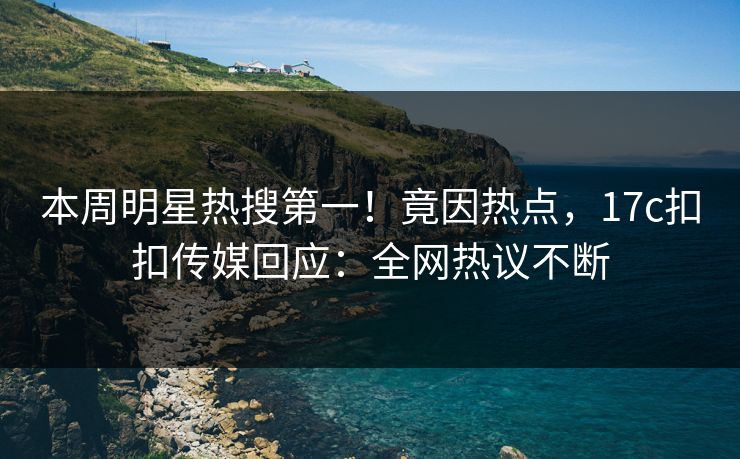 本周明星热搜第一！竟因热点，17c扣扣传媒回应：全网热议不断