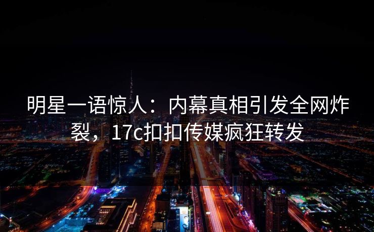 明星一语惊人：内幕真相引发全网炸裂，17c扣扣传媒疯狂转发