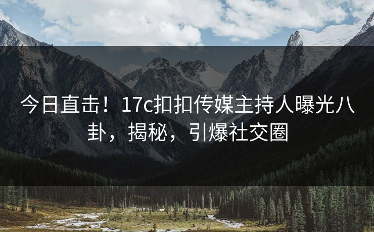 今日直击！17c扣扣传媒主持人曝光八卦，揭秘，引爆社交圈