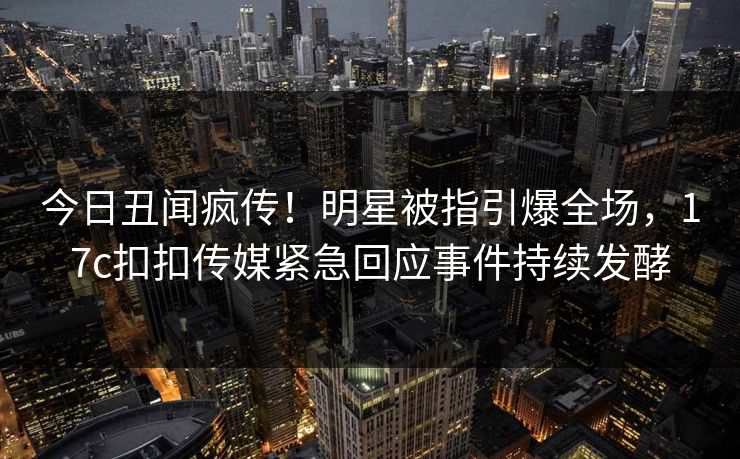 今日丑闻疯传！明星被指引爆全场，17c扣扣传媒紧急回应事件持续发酵
