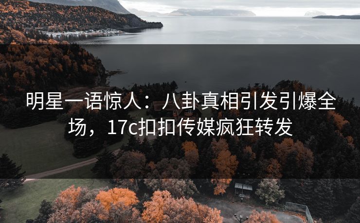 明星一语惊人：八卦真相引发引爆全场，17c扣扣传媒疯狂转发