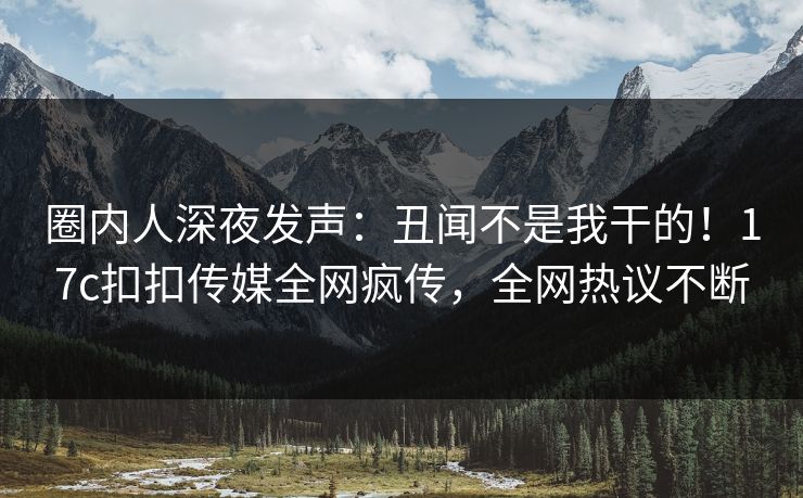 圈内人深夜发声：丑闻不是我干的！17c扣扣传媒全网疯传，全网热议不断