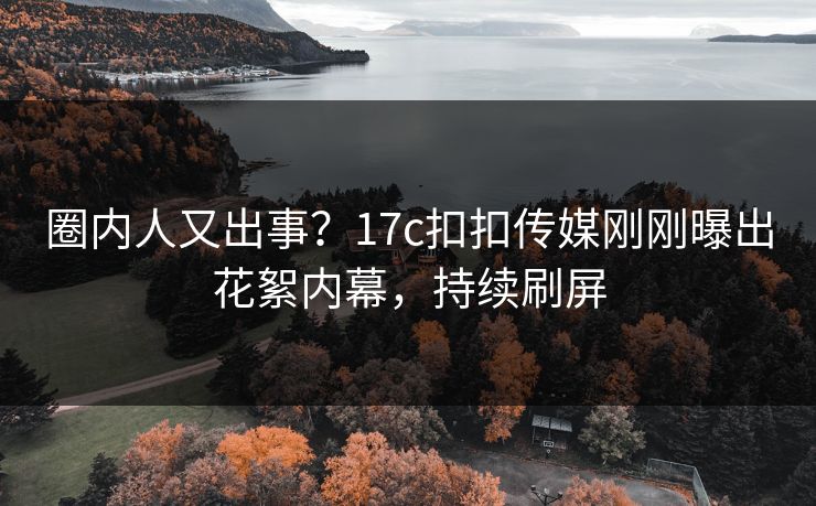 圈内人又出事？17c扣扣传媒刚刚曝出花絮内幕，持续刷屏