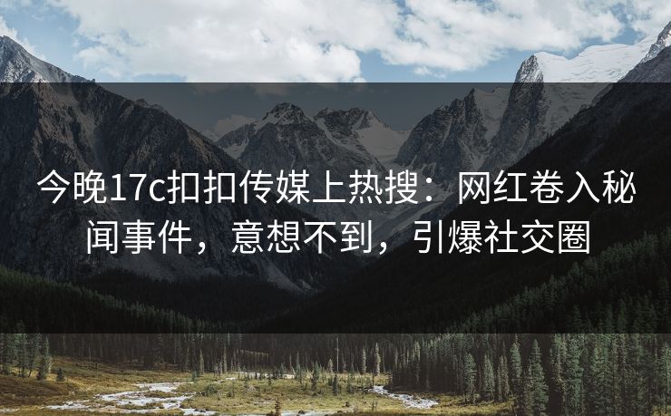 今晚17c扣扣传媒上热搜：网红卷入秘闻事件，意想不到，引爆社交圈