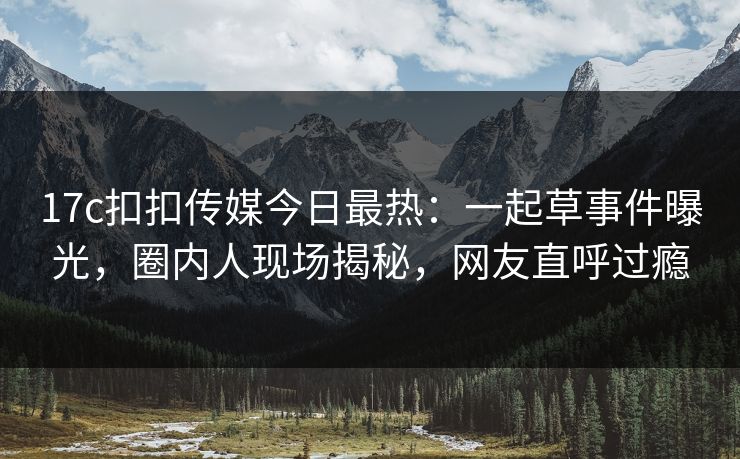 17c扣扣传媒今日最热：一起草事件曝光，圈内人现场揭秘，网友直呼过瘾
