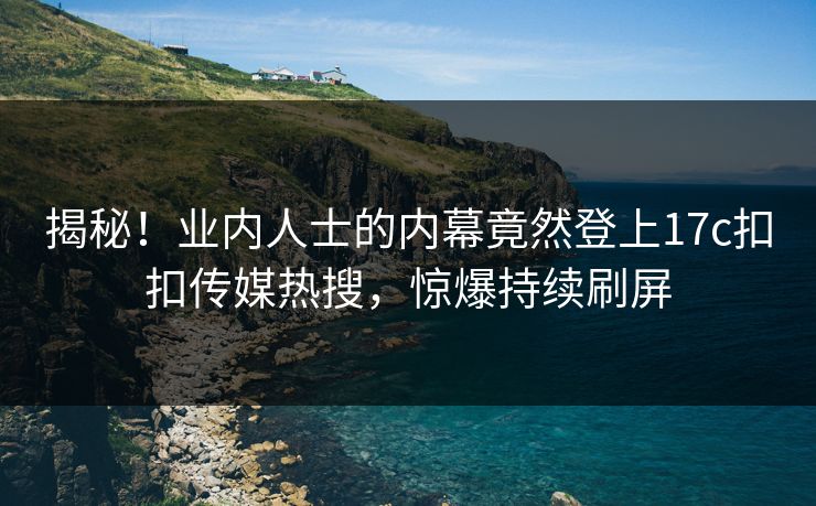 揭秘！业内人士的内幕竟然登上17c扣扣传媒热搜，惊爆持续刷屏