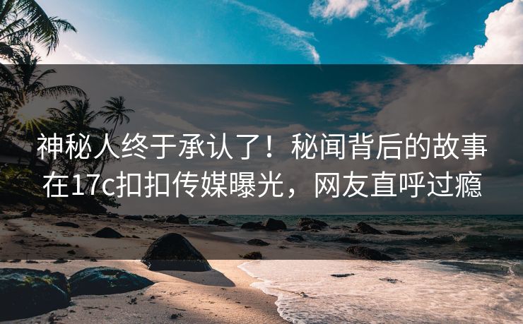 神秘人终于承认了！秘闻背后的故事在17c扣扣传媒曝光，网友直呼过瘾