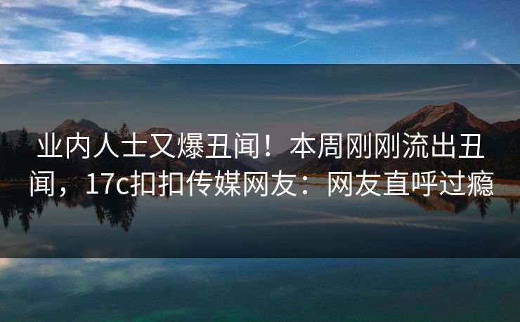 业内人士又爆丑闻！本周刚刚流出丑闻，17c扣扣传媒网友：网友直呼过瘾